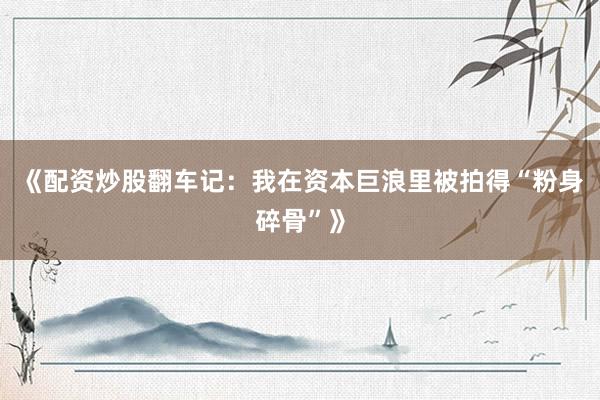 《配资炒股翻车记：我在资本巨浪里被拍得“粉身碎骨”》