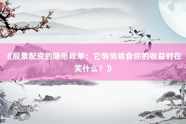 《股票配资的隐形账单：它悄悄啃食你的收益时在笑什么？》