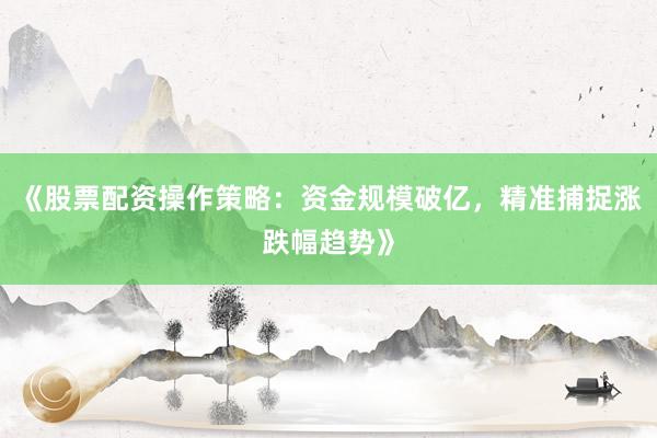 《股票配资操作策略：资金规模破亿，精准捕捉涨跌幅趋势》