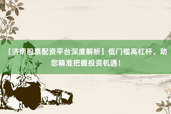 【济南股票配资平台深度解析】低门槛高杠杆，助您精准把握投资机遇！