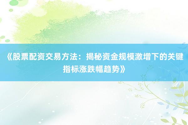 《股票配资交易方法：揭秘资金规模激增下的关键指标涨跌幅趋势》