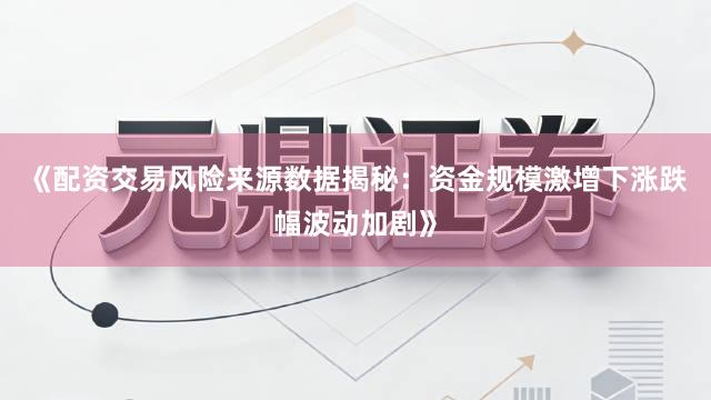 《配资交易风险来源数据揭秘：资金规模激增下涨跌幅波动加剧》