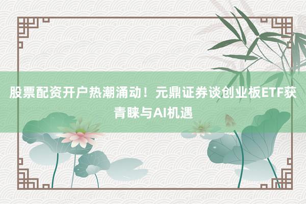 股票配资开户热潮涌动！元鼎证券谈创业板ETF获青睐与AI机遇