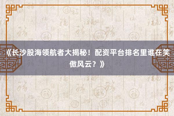 《长沙股海领航者大揭秘！配资平台排名里谁在笑傲风云？》