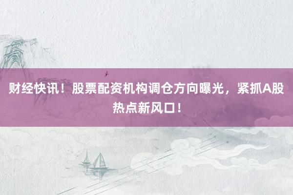 财经快讯！股票配资机构调仓方向曝光，紧抓A股热点新风口！