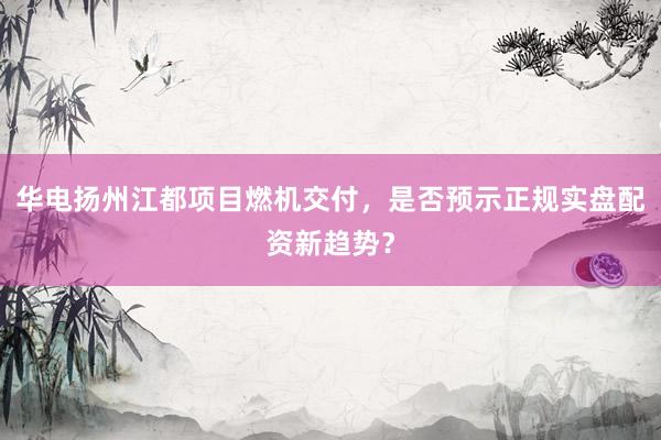 华电扬州江都项目燃机交付，是否预示正规实盘配资新趋势？