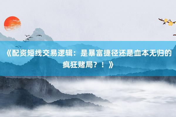 《配资短线交易逻辑：是暴富捷径还是血本无归的疯狂赌局？！》