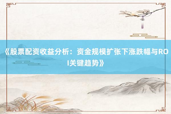 《股票配资收益分析：资金规模扩张下涨跌幅与ROI关键趋势》