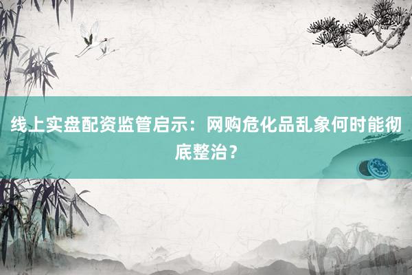线上实盘配资监管启示：网购危化品乱象何时能彻底整治？