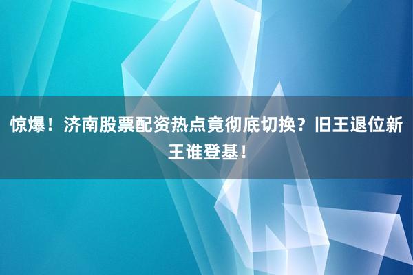 惊爆！济南股票配资热点竟彻底切换？旧王退位新王谁登基！