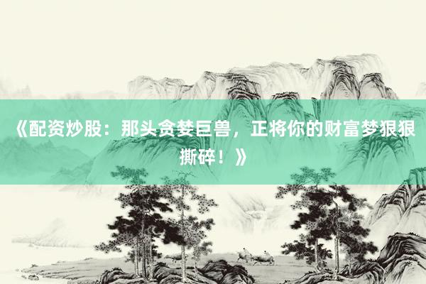 《配资炒股：那头贪婪巨兽，正将你的财富梦狠狠撕碎！》