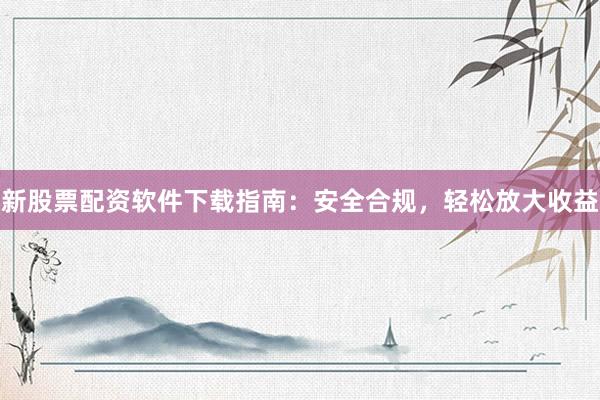 新股票配资软件下载指南：安全合规，轻松放大收益