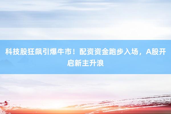 科技股狂飙引爆牛市！配资资金跑步入场，A股开启新主升浪