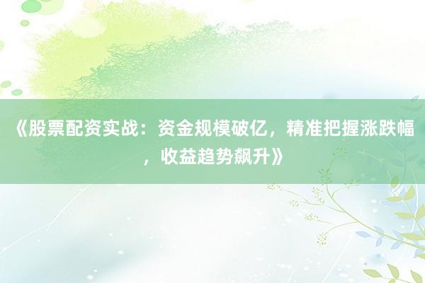 《股票配资实战：资金规模破亿，精准把握涨跌幅，收益趋势飙升》