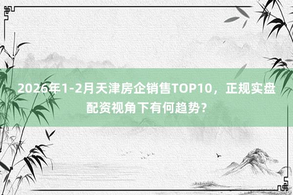 2026年1-2月天津房企销售TOP10，正规实盘配资视角下有何趋势？
