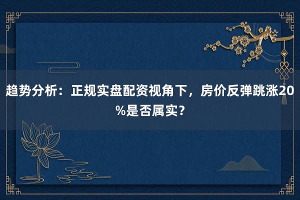 趋势分析：正规实盘配资视角下，房价反弹跳涨20%是否属实？