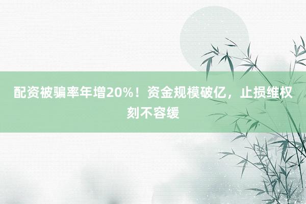 配资被骗率年增20%！资金规模破亿，止损维权刻不容缓