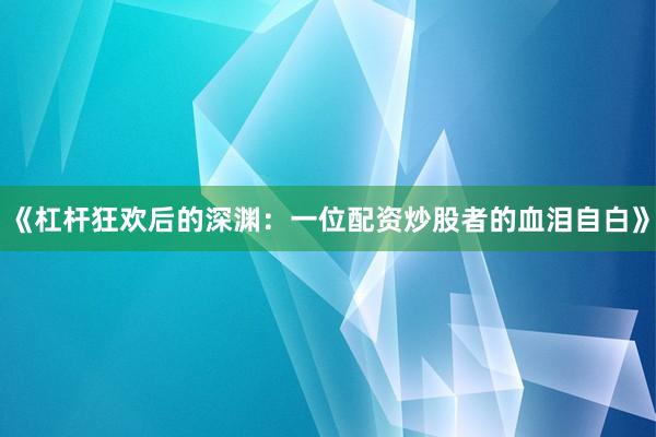 《杠杆狂欢后的深渊：一位配资炒股者的血泪自白》