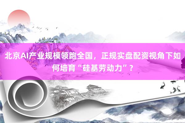 北京AI产业规模领跑全国，正规实盘配资视角下如何培育“硅基劳动力”？