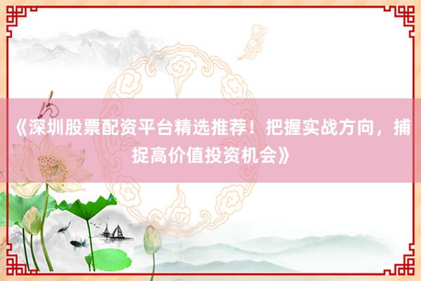 《深圳股票配资平台精选推荐！把握实战方向，捕捉高价值投资机会》