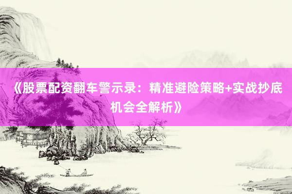 《股票配资翻车警示录：精准避险策略+实战抄底机会全解析》