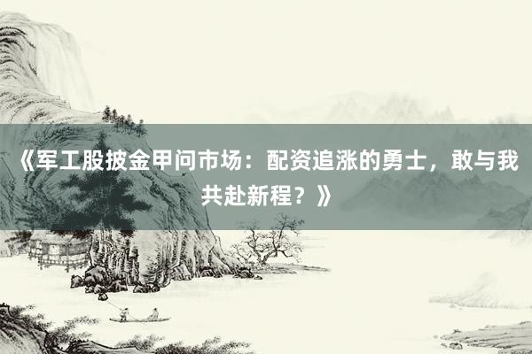 《军工股披金甲问市场：配资追涨的勇士，敢与我共赴新程？》