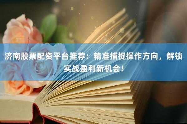 济南股票配资平台推荐：精准捕捉操作方向，解锁实战盈利新机会！