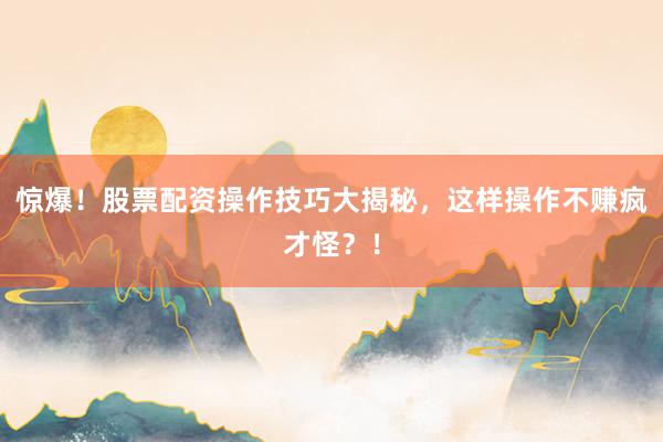 惊爆！股票配资操作技巧大揭秘，这样操作不赚疯才怪？！