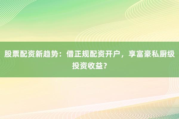 股票配资新趋势：借正规配资开户，享富豪私厨级投资收益？