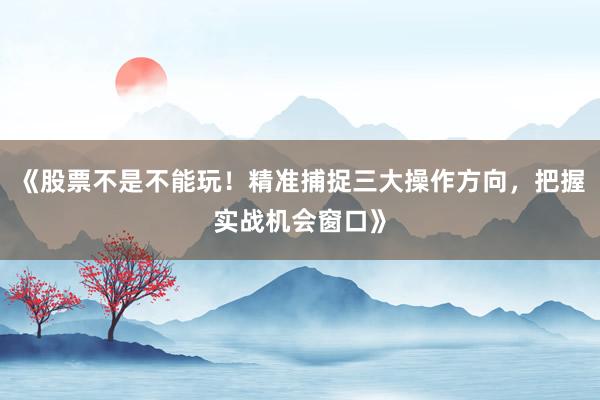 《股票不是不能玩！精准捕捉三大操作方向，把握实战机会窗口》