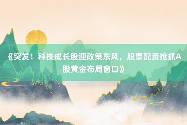 《突发！科技成长股迎政策东风，股票配资抢抓A股黄金布局窗口》