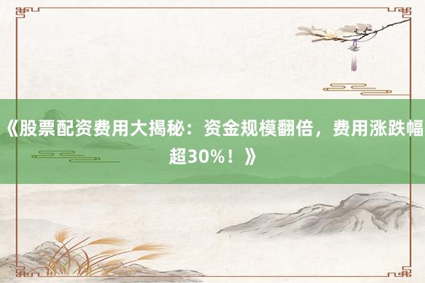 《股票配资费用大揭秘：资金规模翻倍，费用涨跌幅超30%！》