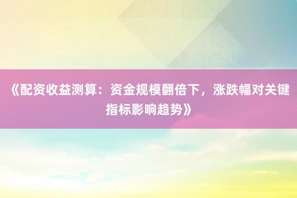 《配资收益测算：资金规模翻倍下，涨跌幅对关键指标影响趋势》