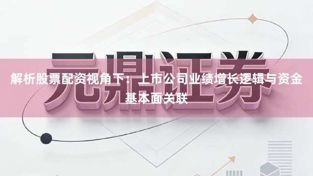 解析股票配资视角下：上市公司业绩增长逻辑与资金基本面关联