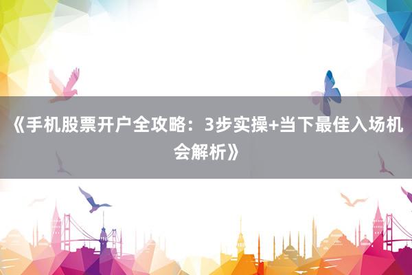 《手机股票开户全攻略：3步实操+当下最佳入场机会解析》