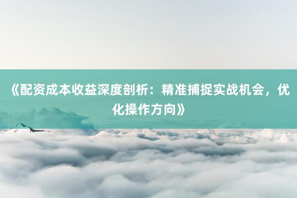 《配资成本收益深度剖析：精准捕捉实战机会，优化操作方向》