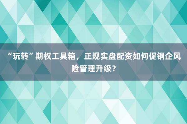 “玩转”期权工具箱，正规实盘配资如何促钢企风险管理升级？
