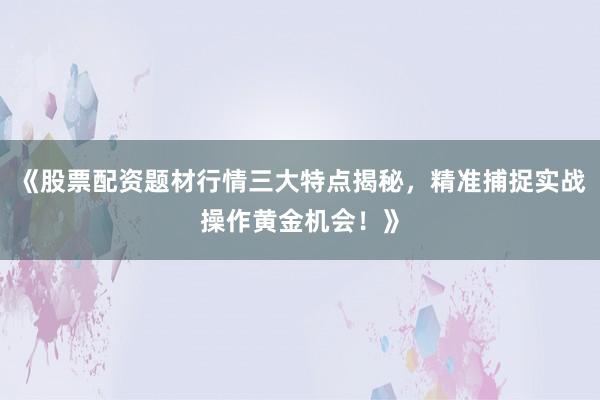 《股票配资题材行情三大特点揭秘，精准捕捉实战操作黄金机会！》