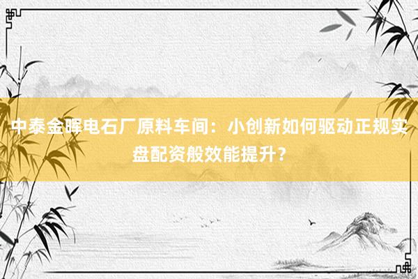 中泰金晖电石厂原料车间：小创新如何驱动正规实盘配资般效能提升？