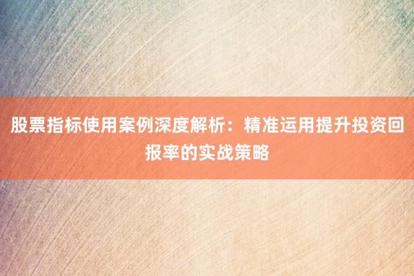 股票指标使用案例深度解析：精准运用提升投资回报率的实战策略