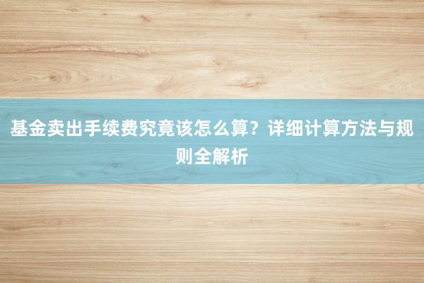 基金卖出手续费究竟该怎么算？详细计算方法与规则全解析