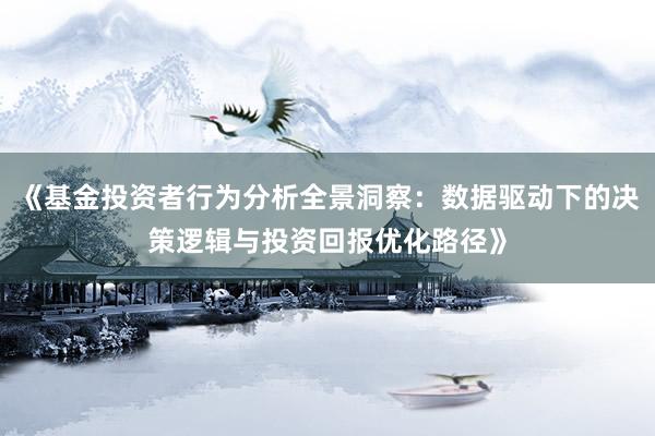《基金投资者行为分析全景洞察：数据驱动下的决策逻辑与投资回报优化路径》