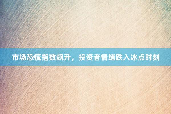 市场恐慌指数飙升，投资者情绪跌入冰点时刻