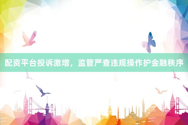 配资平台投诉激增，监管严查违规操作护金融秩序